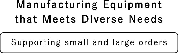 Manufacturing Equipment that Meets Diverse Needs Supporting small and large orders